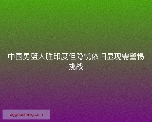 中国男篮大胜印度但隐忧依旧显现需警惕挑战