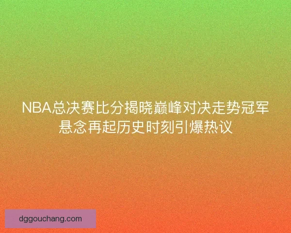 NBA总决赛比分揭晓巅峰对决走势冠军悬念再起历史时刻引爆热议
