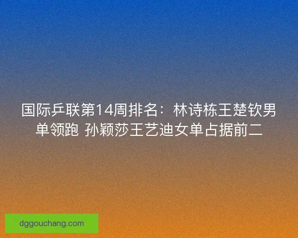 国际乒联第14周排名：林诗栋王楚钦男单领跑 孙颖莎王艺迪女单占据前二