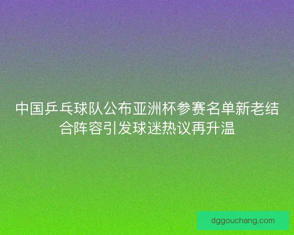 中国乒乓球队公布亚洲杯参赛名单新老结合阵容引发球迷热议再升温