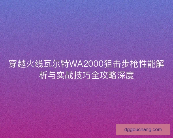 穿越火线瓦尔特WA2000狙击步枪性能解析与实战技巧全攻略深度