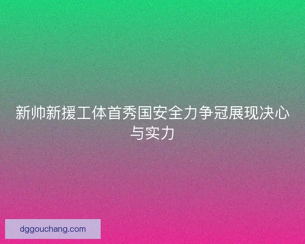 新帅新援工体首秀国安全力争冠展现决心与实力