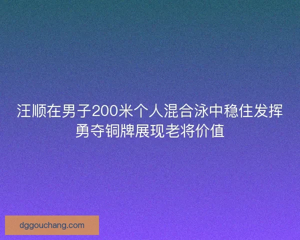 汪顺在男子200米个人混合泳中稳住发挥勇夺铜牌展现老将价值
