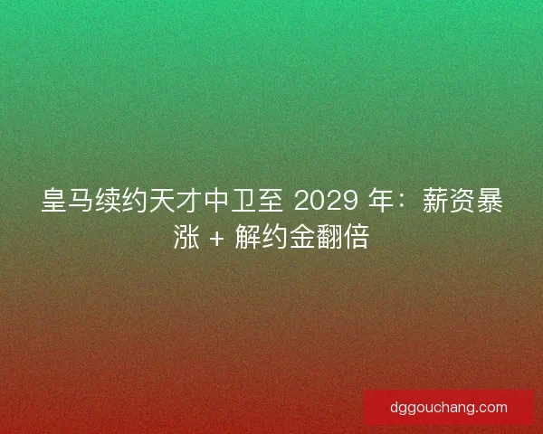 皇马续约天才中卫至 2029 年：薪资暴涨 + 解约金翻倍