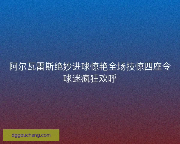 阿尔瓦雷斯绝妙进球惊艳全场技惊四座令球迷疯狂欢呼