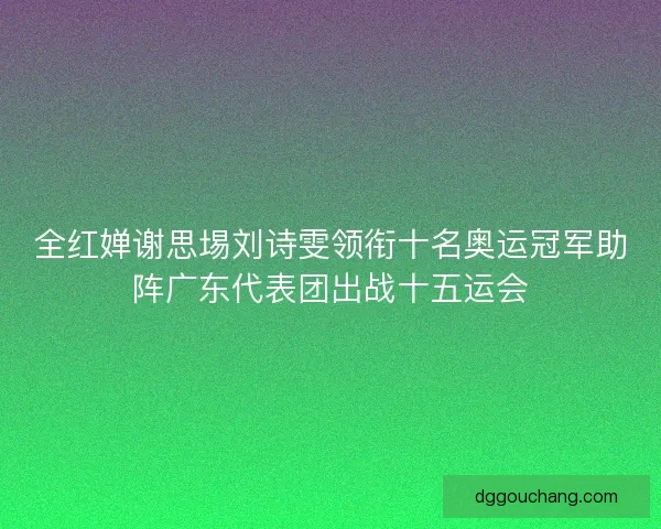 全红婵谢思埸刘诗雯领衔十名奥运冠军助阵广东代表团出战十五运会