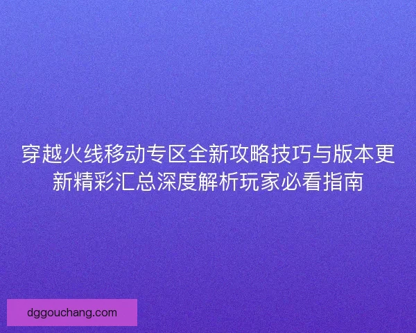穿越火线移动专区全新攻略技巧与版本更新精彩汇总深度解析玩家必看指南
