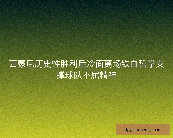 西蒙尼历史性胜利后冷面离场铁血哲学支撑球队不屈精神