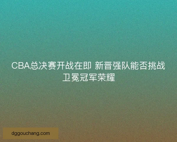 CBA总决赛开战在即 新晋强队能否挑战卫冕冠军荣耀