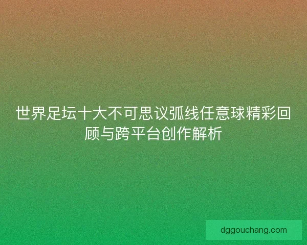 世界足坛十大不可思议弧线任意球精彩回顾与跨平台创作解析