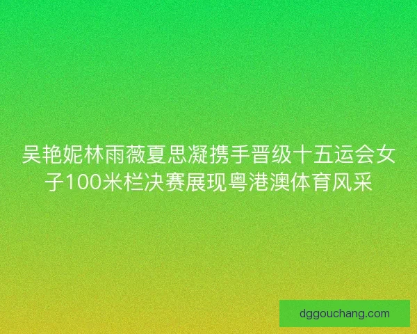 吴艳妮林雨薇夏思凝携手晋级十五运会女子100米栏决赛展现粤港澳体育风采