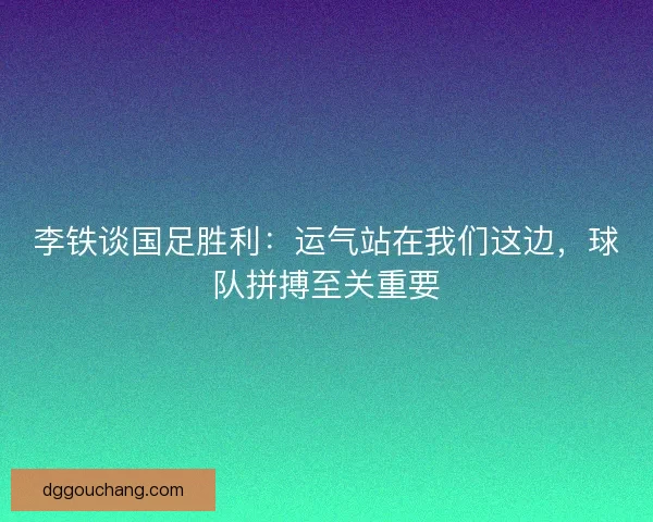 李铁谈国足胜利：运气站在我们这边，球队拼搏至关重要