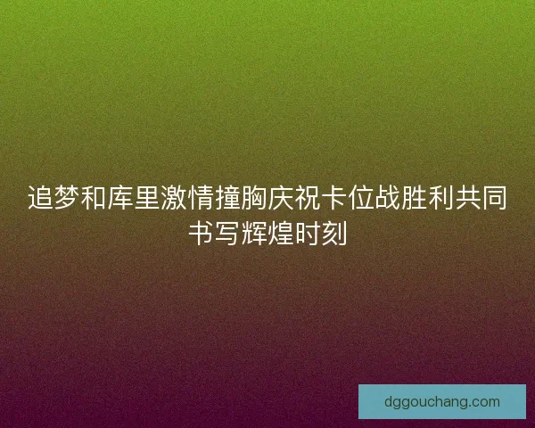追梦和库里激情撞胸庆祝卡位战胜利共同书写辉煌时刻