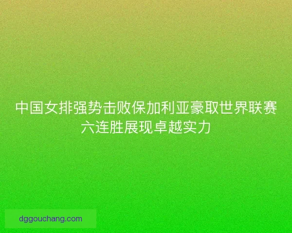 中国女排强势击败保加利亚豪取世界联赛六连胜展现卓越实力
