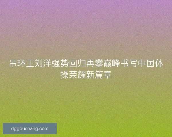 吊环王刘洋强势回归再攀巅峰书写中国体操荣耀新篇章
