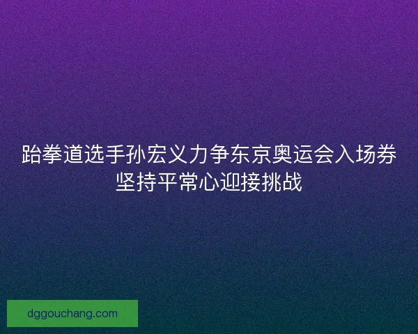 跆拳道选手孙宏义力争东京奥运会入场券坚持平常心迎接挑战