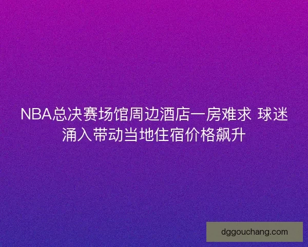 NBA总决赛场馆周边酒店一房难求 球迷涌入带动当地住宿价格飙升