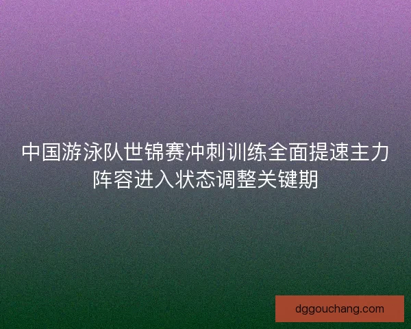 中国游泳队世锦赛冲刺训练全面提速主力阵容进入状态调整关键期