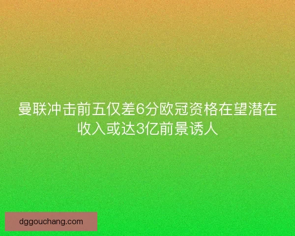 曼联冲击前五仅差6分欧冠资格在望潜在收入或达3亿前景诱人