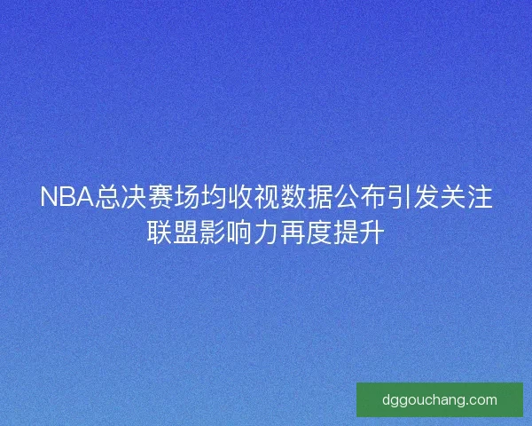 NBA总决赛场均收视数据公布引发关注联盟影响力再度提升