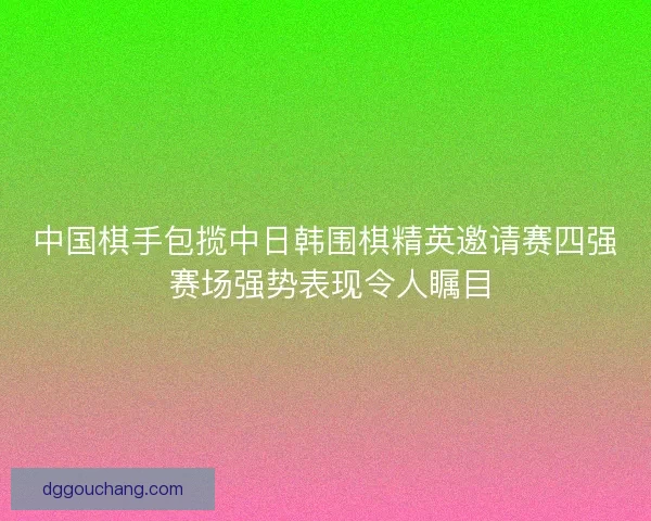 中国棋手包揽中日韩围棋精英邀请赛四强 赛场强势表现令人瞩目