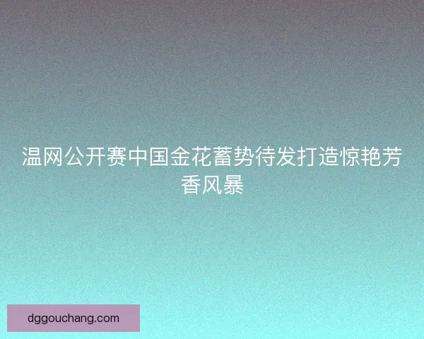 温网公开赛中国金花蓄势待发打造惊艳芳香风暴