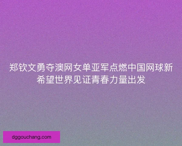 郑钦文勇夺澳网女单亚军点燃中国网球新希望世界见证青春力量出发