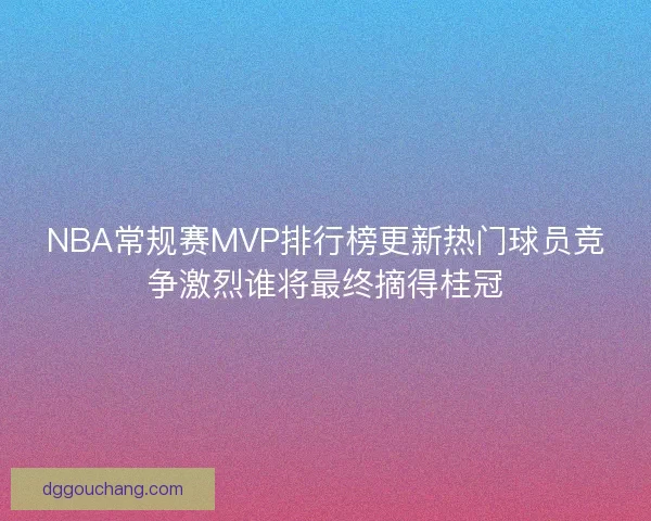 NBA常规赛MVP排行榜更新热门球员竞争激烈谁将最终摘得桂冠