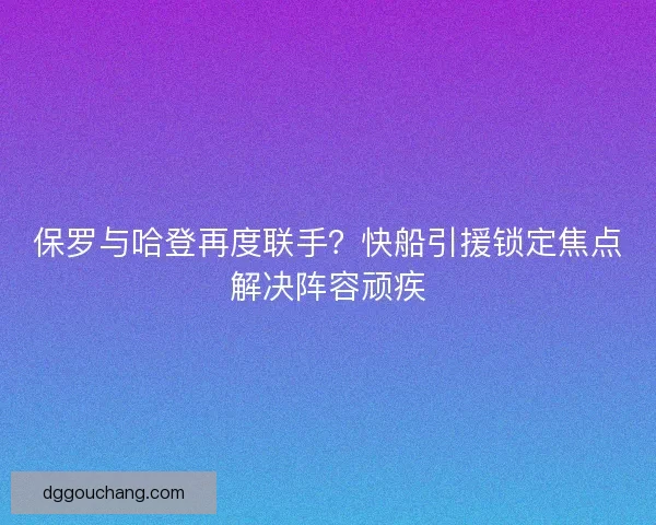 保罗与哈登再度联手？快船引援锁定焦点解决阵容顽疾