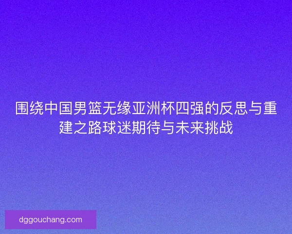 围绕中国男篮无缘亚洲杯四强的反思与重建之路球迷期待与未来挑战