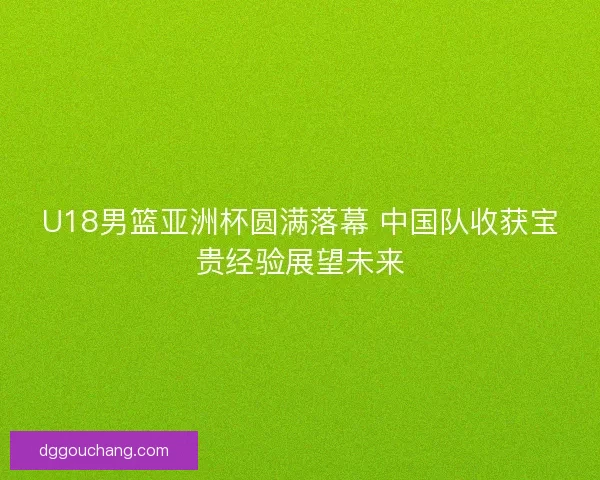U18男篮亚洲杯圆满落幕 中国队收获宝贵经验展望未来