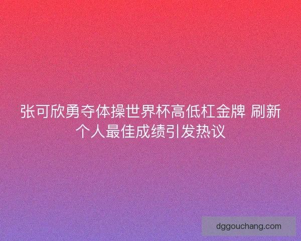 张可欣勇夺体操世界杯高低杠金牌 刷新个人最佳成绩引发热议