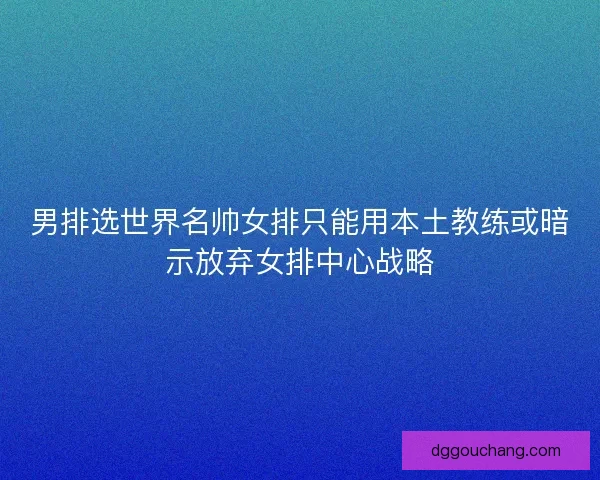 男排选世界名帅女排只能用本土教练或暗示放弃女排中心战略